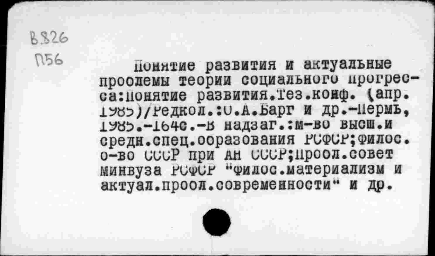 ﻿ДО
Понятие развития и актуальные проолемы теории социального нрогрес-сатонятие развития.тез .конф. ^апр. 1Убэ;/гедкол.:и.А.ьарг и др.-пермь, 1Уа^.-1Ь4С.-й надзаг.:м-во высш.и средн.спец.ооразования рсфср;филос. о-во иииР при ан иииР;ироол.совет Минвуза ниФин “фидос.материализм и актуал.проол.современности“ и др.